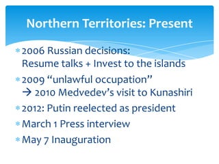 Northern Territories: Present
2006 Russian decisions:
Resume talks + Invest to the islands
2009 “unlawful occupation”
 2010 Medvedev’s visit to Kunashiri
2012: Putin reelected as president
March 1 Press interview
May 7 Inauguration
 
