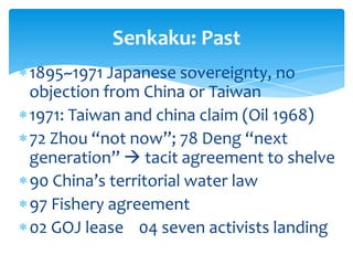Senkaku: Past
1895~1971 Japanese sovereignty, no
objection from China or Taiwan
1971: Taiwan and china claim (Oil 1968)
72 Zhou “not now”; 78 Deng “next
generation”  tacit agreement to shelve
90 China’s territorial water law
97 Fishery agreement
02 GOJ lease 04 seven activists landing
 
