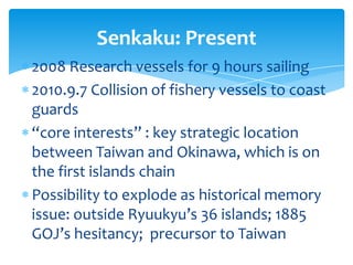 Senkaku: Present
2008 Research vessels for 9 hours sailing
2010.9.7 Collision of fishery vessels to coast
guards
“core interests” : key strategic location
between Taiwan and Okinawa, which is on
the first islands chain
Possibility to explode as historical memory
issue: outside Ryuukyu’s 36 islands; 1885
GOJ’s hesitancy; precursor to Taiwan
 