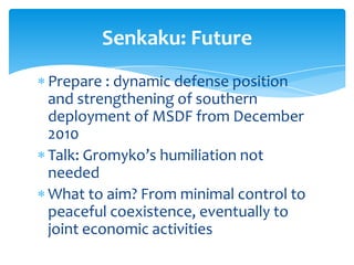 Senkaku: Future
Prepare : dynamic defense position
and strengthening of southern
deployment of MSDF from December
2010
Talk: Gromyko’s humiliation not
needed
What to aim? From minimal control to
peaceful coexistence, eventually to
joint economic activities
 