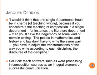 JACQUES DERRIDA
   "I wouldn‟t think that one single department should
    be in charge [of teaching writing], because if you
    concentrate the teaching of composition in a single
    department – for instance, the literature department
    – then you‟ll have the hegemony of some kind of
    norm in writing. The people in mathematics and
    history and law don‟t have to write the same way.
    … you have to adjust the transformations of the
    way you write according to each discipline, the
    discourse of the discipline.”

   Solution: teach software such as word processing
    in composition courses as an integral element of
    successful communication.
 