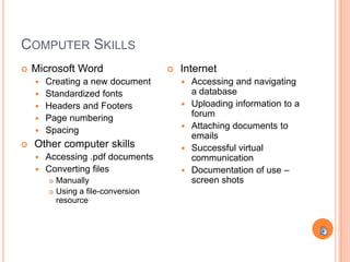 COMPUTER SKILLS
   Microsoft Word                       Internet
       Creating a new document              Accessing and navigating
       Standardized fonts                    a database
       Headers and Footers                  Uploading information to a
       Page numbering                        forum
       Spacing                              Attaching documents to
                                              emails
   Other computer skills                    Successful virtual
     Accessing .pdf documents                communication
     Converting files                       Documentation of use –
           Manually                          screen shots
           Using a file-conversion
            resource
 