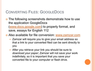 CONVERTING FILES: GOOGLEDOCS
 The following screenshots demonstrate how to use
  the application GoogleDocs
  (www.docs.google.com) to properly format, and
  save, essays for English 112
 Also available for file conversion: www.zamzar.com
     Zamzar will require you to give your email address so
      that a link to your converted filed can be sent directly to
      you
     After you retrieve your link you should be sure to
      download your paper; Zamzar will not save your work
      indefinitely, so it is important that you save your
      converted file to your computer or flash drive.
 