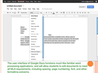 The user interface of Google Docs functions much like familiar word
processing applications, and will allow students to edit documents to meet
all MLA requirements, including spacing, page numbering, font, and other
formatting concerns.
 
