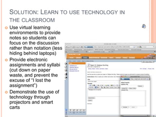 SOLUTION: LEARN TO USE TECHNOLOGY IN
    THE CLASSROOM
   Use virtual learning
    environments to provide
    notes so students can
    focus on the discussion
    rather than notation (less
    hiding behind laptops)
   Provide electronic
    assignments and syllabi
    (cut down on paper
    waste, and prevent the
    excuse of “I lost the
    assignment”)
   Demonstrate the use of
    technology through
    projectors and smart
    carts
 