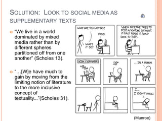 SOLUTION: LOOK TO SOCIAL MEDIA AS
SUPPLEMENTARY TEXTS
   “We live in a world
    dominated by mixed
    media rather than by
    different spheres
    partitioned off from one
    another” (Scholes 13).

   “…[W]e have much to
    gain by moving from the
    limiting notion of literature
    to the more inclusive
    concept of
    textuality...”(Scholes 31).


                                    (Munroe)
 