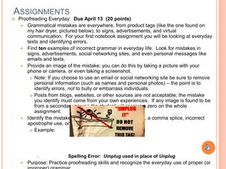 ASSIGNMENTS
   Proofreading Everyday: Due April 13 (20 points)
      Grammatical mistakes are everywhere, from product tags (like the one found on
       my hair dryer, pictured below), to signs, advertisements, and virtual
       communication. For your first notebook assignment you will be looking at everyday
       texts and identifying errors.
      Find ten examples of incorrect grammar in everyday life. Look for mistakes in
       signs, advertisements, social networking sites, and even personal messages like
       emails and texts.
      Provide an image of the mistake; you can do this by taking a picture with your
       phone or camera, or even taking a screenshot.
          Note: If you choose to use an email or social networking site be sure to remove
           personal information (such as names and personal photos) – the point is to
           identify errors, not to bully or embarrass individuals.
          Posts from blogs, websites, or other sources are not acceptable; the mistake
           you identify must come from your own experiences. If any image is found to be
           from a secondary source the student will receive a zero on the whole
           assignment.
      Identify the mistake being made. Is it a spelling error, a comma splice, incorrect
       apostrophe use, or even a homonym?
          Example:




                          Spelling Error: Umplug used in place of Unplug
        Purpose: Practice proofreading skills and recognize the everyday use of proper (or
 