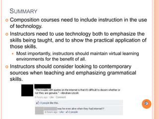 SUMMARY
 Composition courses need to include instruction in the use
  of technology.
 Instructors need to use technology both to emphasize the
  skills being taught, and to show the practical application of
  those skills.
       Most importantly, instructors should maintain virtual learning
        environments for the benefit of all.
   Instructors should consider looking to contemporary
    sources when teaching and emphasizing grammatical
    skills.
 