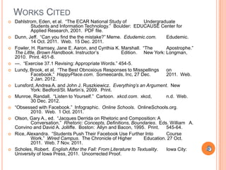 WORKS CITED
   Dahlstrom, Eden, et al. “The ECAR National Study of            Undergraduate
            Students and Information Technology.” Boulder: EDUCAUSE Center for
            Applied Research, 2001. PDF file.
   Dunn, Jeff. “Can you find the the mistake?” Meme. Edudemic.com.          Edudemic.
            14 Oct. 2011. Web. 15 Dec. 2011.
   Fowler, H. Ramsey, Jane E. Aaron, and Cynthia K. Marshall. “The          Apostrophe.”
    The Little, Brown Handbook. Instructor‟s            Edition. New York: Longman,
    2010. Print. 451-8.
   ---. “Exercise 37.1 Revising: Appropriate Words.” 454-5.
   Lundy, Brook, et al. “The Best Obnoxious Responses to Misspellings       on
            Facebook.” HappyPlace.com. Someecards, Inc, 27 Dec.              2011. Web.
            2 Jan. 2012.
   Lunsford, Andrea A. and John J. Ruszkiewicz. Everything’s an Argument. New
            York: Bedford/St. Martin‟s, 2009. Print.
   Munroe, Randall. “Listen to Yourself.” Cartoon. xkcd.com. xkcd,          n.d. Web.
            30 Dec. 2012.
   “Obsessed with Facebook.” Infographic. Online Schools. OnlineSchools.org.
            2010. Web. 1 Oct. 2011.
   Olson, Gary A., ed. “Jacques Derrida on Rhetoric and Composition: A
            Conversation.” Rhetoric: Concepts, Definitions, Boundaries. Eds. William A.
    Convino and David A. Jolliffe. Boston: Allyn and Bacon, 1995. Print.     545-64.
   Rice, Alexandra. “Students Push Their Facebook Use Further Into          Course
            Work.” Wired Campus. The Chronicle of Higher           Education. 27 Oct.
            2011. Web. 7 Nov. 2011.
   Scholes, Robert. English After the Fall: From Literature to Textuality.  Iowa City:
    University of Iowa Press, 2011. Uncorrected Proof.
 