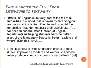 ENGLISH AFTER THE FALL: FROM
LITERATURE TO TEXTUALITY
   “The fall of English is actually part of the fall of all
    humanities in a world that is driven by technological
    progress and the bottom line. In such a world the
    humanities must demonstrate their usefulness. […]
    We need to see the main function of English
    departments as helping students become better
    users of the language – basically, better readers and
    writers” (Scholes xiv-v). …

   “[T]he business of English departments is to help
    student improve as readers and writers, to become
    better producers and consumers of verbal texts” (34).

                       Narration buttons will usually be over here 
 