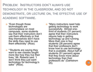 PROBLEM: INSTRUCTORS DON‟T ALWAYS USE
TECHNOLOGY IN THE CLASSROOM, AND DO NOT
DEMONSTRATE, OR LECTURE ON, THE EFFECTIVE USE OF
ACADEMIC SOFTWARE.

    “Even though those                    “Many instructors need help
     technologies are                       getting technology to work
     commonplace on most                    successfully. Almost one-
     campuses, some students                third of students (31 percent)
     say that their instructors don‟t       agree that their instructors
     use them effectively or that           require help in getting
     they themselves don‟t have             technology up and running.
     the skills they need to use            More than one in four
     them effectively” (Rice).              students (26 percent) agree
                                            that their professors don‟t
                                            know how to use technology
    “„Students are saying they             that is available. About half of
     want to see classes taught             students (51 percent) agree
     more like how they live their          that they know more about
     lives,‟ Mr. Roberts said. „I           technology than their
     don‟t think they just want             professors do” (Dahlstrom
     technology for technology‟s            25).
     sake‟” (Rice).
 