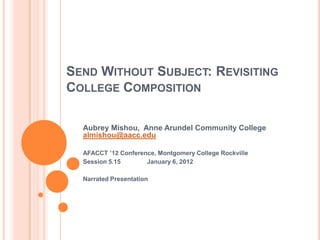 SEND WITHOUT SUBJECT: REVISITING
COLLEGE COMPOSITION

  Aubrey Mishou, Anne Arundel Community College
  almishou@aacc.edu

  AFACCT ’12 Conference, Montgomery College Rockville
  Session 5.15       January 6, 2012

  Narrated Presentation
 
