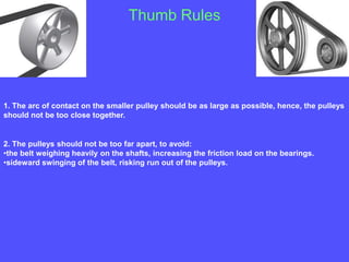 Thumb Rules
1. The arc of contact on the smaller pulley should be as large as possible, hence, the pulleys
should not be too close together.
2. The pulleys should not be too far apart, to avoid:
•the belt weighing heavily on the shafts, increasing the friction load on the bearings.
•sideward swinging of the belt, risking run out of the pulleys.
 