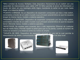 *MAU (Unidad de Acceso Múltiple): Este dispositivo físicamente es un switch con una
capacidad de interconexión para cable UTP. El MAU permite el envío de información a
través del token en una topología anillo lógico mandando la señal no por nodo hasta
llegar a la máquina destino.
*PUENTE O BRIDGE: Es un dispositivo de expansión compuesto por dos o más switch,
conectados a través de un cable cruzado cuya principal característica es que los equipos
tengan la misma marca, modelo y sistema operativo.
*PASARELA O GATEWAY: Dispositivo de expansión compuesto por dos o más switch,
conectados a través de un cable cruzado cuya principal característica es que los equipos
tienen diferente marca, modelo y sistema operativo.
*REPETIDOR: Se emplea para conectar dos o más segmentos Ethernet de cualquier
tipo de medio físico. Permite repetir la señal para que no se pierda, cuando el número de
nodos es excesivo y la distancia entre los nodos es amplia.
*TARJETA DE RED: Dispositivo de expansión principal en una red la cual permite la
interpretación de señal y comunicación de los equipos en una red de área local.
 