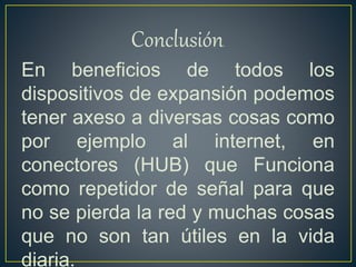 Conclusión.
En beneficios de todos los
dispositivos de expansión podemos
tener axeso a diversas cosas como
por ejemplo al internet, en
conectores (HUB) que Funciona
como repetidor de señal para que
no se pierda la red y muchas cosas
que no son tan útiles en la vida
diaria.
 