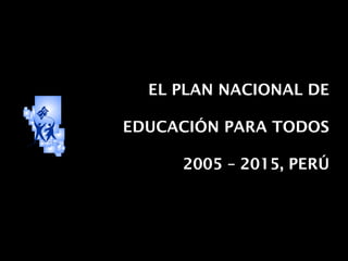 EL PLAN NACIONAL DE
EDUCACIÓN PARA TODOS
2005 – 2015, PERÚ
 
