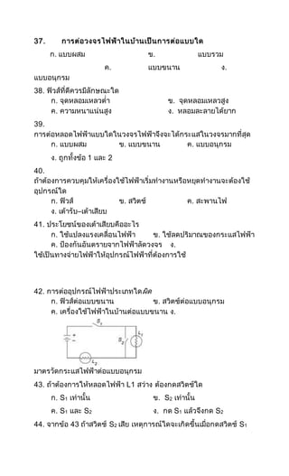 37. การต่อวงจรไฟฟ้าในบ้านเป็นการต่อแบบใด
ก. แบบผสม ข. แบบรวม
ค. แบบขนาน ง.
แบบอนุกรม
38. ฟิวส์ที่ดีควรมีลักษณะใด
ก. จุดหลอมเหลวต่า ข. จุดหลอมเหลวสูง
ค. ความหนาแน่นสูง ง. หลอมละลายได้ยาก
39.
การต่อหลอดไฟฟ้าแบบใดในวงจรไฟฟ้าจึงจะได้กระแสในวงจรมากที่สุด
ก. แบบผสม ข. แบบขนาน ค. แบบอนุกรม
ง. ถูกทั้งข้อ 1 และ 2
40.
ถ้าต้องการควบคุมให้เครื่องใช้ไฟฟ้าเริ่มทางานหรือหยุดทางานจะต้องใช้
อุปกรณ์ใด
ก. ฟิวส์ ข. สวิตช์ ค. สะพานไฟ
ง. เต้ารับ–เต้าเสียบ
41. ประโยชน์ของเต้าเสียบคืออะไร
ก. ใช้แปลงแรงเคลื่อนไฟฟ้า ข. ใช้ลดปริมาณของกระแสไฟฟ้า
ค. ป้องกันอันตรายจากไฟฟ้าลัดวงจร ง.
ใช้เป็นทางจ่ายไฟฟ้าให้อุปกรณ์ไฟฟ้าที่ต้องการใช้
42. การต่ออุปกรณ์ไฟฟ้าประเภทใดผิด
ก. ฟิวส์ต่อแบบขนาน ข. สวิตช์ต่อแบบอนุกรม
ค. เครื่องใช้ไฟฟ้าในบ้านต่อแบบขนาน ง.
มาตรวัดกระแสไฟฟ้าต่อแบบอนุกรม
43. ถ้าต้องการให้หลอดไฟฟ้า L1 สว่าง ต้องกดสวิตช์ใด
ก. S1 เท่านั้น ข. S2 เท่านั้น
ค. S1 และ S2 ง. กด S1 แล้วจึงกด S2
44. จากข้อ 43 ถ้าสวิตช์ S2 เสีย เหตุการณ์ใดจะเกิดขึ้นเมื่อกดสวิตช์ S1
 