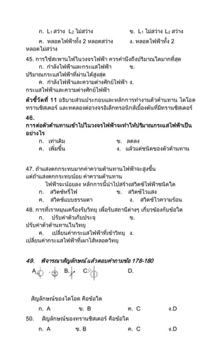 ก. L1 สว่าง L2 ไม่สว่าง ข. L1 ไม่สว่าง L2 สว่าง
ค. หลอดไฟฟ้าทั้ง 2 หลอดสว่าง ง. หลอดไฟฟ้าทั้ง 2
หลอดไม่สว่าง
45. การใช้สะพานไฟในวงจรไฟฟ้า ควรคานึงถึงปริมาณใดมากที่สุด
ก. กาลังไฟฟ้าและกระแสไฟฟ้า ข.
ปริมาณกระแสไฟฟ้าที่ผ่านได้สูงสุด
ค. กาลังไฟฟ้าและความต่างศักย์ไฟฟ้า ง.
กระแสไฟฟ้าและความต่างศักย์ไฟฟ้า
ตัวชี้วัดที่ 11 อธิบายส่วนประกอบและหลักการทางานตัวต้านทาน ไดโอด
ทรานซิสเตอร์ และทดลองต่อวงจรอิเล็กทรอนิกส์เบื้องต้นที่มีทรานซิสเตอร์
46.
การต่อตัวต้านทานเข้าไปในวงจรไฟฟ้าจะทาให้ปริมาณกระแสไฟฟ้าเป็น
อย่างไร
ก. เท่าเดิม ข. ลดลง
ค. เพิ่มขึ้น ง. แล้วแต่ชนิดของตัวต้านทาน
47. ถ้าแสงตกกระทบมากค่าความต้านทานไฟฟ้าจะสูงขึ้น
แต่ถ้าแสงตกกระทบน้อย ค่าความต้านทาน
ไฟฟ้าจะน้อยลง หลักการนี้นาไปสร้างสวิตซ์ไฟฟ้าชนิดใด
ก. สวิตซ์หรี่ไฟ ข. สวิตซ์ไวแสง
ค. สวิตซ์แบบธรรมดา ง. สวิตซ์ไวความร้อน
48. การที่เราหมุนเครื่องรับวิทยุ เพื่อรับสถานีต่างๆ เกี่ยวข้องกับข้อใด
ก. ปรับค่าตัวเก็บประจุ ข.
ปรับค่าตัวต้านทานในวิทยุ
ค. เปลี่ยนค่ากระแสไฟฟ้าที่เข้าวิทยุ ง.
เปลี่ยนค่ากระแสไฟฟ้าที่เผาไส้หลอดวิทยุ
49. พิจารณาสัญลักษณ์แล้วตอบคาถามข้อ 178-180
A . B. C. D.
สัญลักษณ์ของไดโอด คือข้อใด
ก. A ข. B ค. C ง.D
50. สัญลักษณ์ของทรานซิสเตอร์ คือข้อใด
ก. A ข. B ค. C ง.D
 