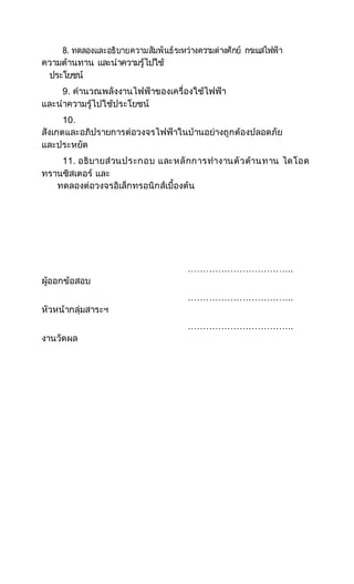 8. ทดลองและอธิบายความสัมพันธ์ระหว่างความต่างศักย์ กระแสไฟฟ้า
ความต้านทาน และนาความรู้ไปใช้
ประโยชน์
9. คานวณพลังงานไฟฟ้าของเครื่องใช้ไฟฟ้า
และนาความรู้ไปใช้ประโยชน์
10.
สังเกตและอภิปรายการต่อวงจรไฟฟ้าในบ้านอย่างถูกต้องปลอดภัย
และประหยัด
11. อธิบายส่วนประกอบ และหลักการทางานตัวต้านทาน ไดโอด
ทรานซิสเตอร์ และ
ทดลองต่อวงจรอิเล็กทรอนิกส์เบื้องต้น
……………………………..
ผู้ออกข้อสอบ
……………………………..
หัวหน้ากลุ่มสาระฯ
……………………………..
งานวัดผล
 
