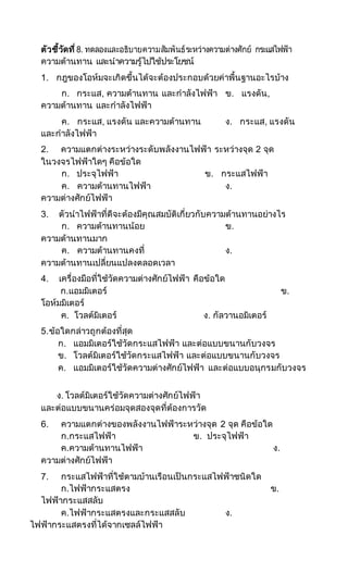ตัวชี้วัดที่8. ทดลองและอธิบายความสัมพันธ์ระหว่างความต่างศักย์ กระแสไฟฟ้า
ความต้านทาน และนาความรู้ไปใช้ประโยชน์
1. กฎของโอห์มจะเกิดขึ้นได้จะต้องประกอบด้วยค่าพื้นฐานอะไรบ้าง
ก. กระแส, ความต้านทาน และกาลังไฟฟ้า ข. แรงดัน,
ความต้านทาน และกาลังไฟฟ้า
ค. กระแส, แรงดัน และความต้านทาน ง. กระแส, แรงดัน
และกาลังไฟฟ้า
2. ความแตกต่างระหว่างระดับพลังงานไฟฟ้า ระหว่างจุด 2 จุด
ในวงจรไฟฟ้าใดๆ คือข้อใด
ก. ประจุไฟฟ้า ข. กระแสไฟฟ้า
ค. ความต้านทานไฟฟ้า ง.
ความต่างศักย์ไฟฟ้า
3. ตัวนาไฟฟ้าที่ดีจะต้องมีคุณสมบัติเกี่ยวกับความต้านทานอย่างไร
ก. ความต้านทานน้อย ข.
ความต้านทานมาก
ค. ความต้านทานคงที่ ง.
ความต้านทานเปลี่ยนแปลงตลอดเวลา
4. เครื่องมือที่ใช้วัดความต่างศักย์ไฟฟ้า คือข้อใด
ก.แอมมิเตอร์ ข.
โอห์มมิเตอร์
ค. โวลต์มิเตอร์ ง. กัลวานอมิเตอร์
5.ข้อใดกล่าวถูกต้องที่สุด
ก. แอมมิเตอร์ใช้วัดกระแสไฟฟ้า และต่อแบบขนานกับวงจร
ข. โวลต์มิเตอร์ใช้วัดกระแสไฟฟ้า และต่อแบบขนานกับวงจร
ค. แอมมิเตอร์ใช้วัดความต่างศักย์ไฟฟ้า และต่อแบบอนุกรมกับวงจร
ง. โวลต์มิเตอร์ใช้วัดความต่างศักย์ไฟฟ้า
และต่อแบบขนานคร่อมจุดสองจุดที่ต้องการวัด
6. ความแตกต่างของพลังงานไฟฟ้าระหว่างจุด 2 จุด คือข้อใด
ก.กระแสไฟฟ้า ข. ประจุไฟฟ้า
ค.ความต้านทานไฟฟ้า ง.
ความต่างศักย์ไฟฟ้า
7. กระแสไฟฟ้าที่ใช้ตามบ้านเรือนเป็นกระแสไฟฟ้าชนิดใด
ก.ไฟฟ้ากระแสตรง ข.
ไฟฟ้ากระแสสลับ
ค.ไฟฟ้ากระแสตรงและกระแสสลับ ง.
ไฟฟ้ากระแสตรงที่ได้จากเซลล์ไฟฟ้า
 