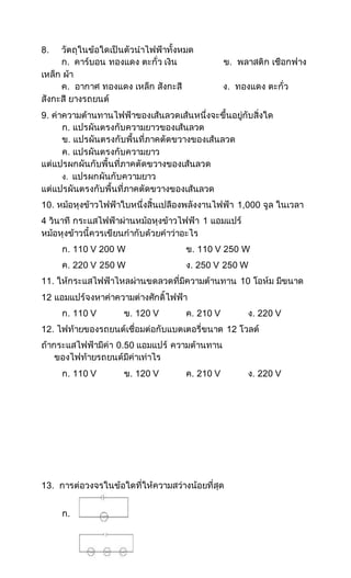 8. วัตถุในข้อใดเป็นตัวนาไฟฟ้าทั้งหมด
ก. คาร์บอน ทองแดง ตะกั่ว เงิน ข. พลาสติก เชือกฟาง
เหล็ก ผ้า
ค. อากาศ ทองแดง เหล็ก สังกะสี ง. ทองแดง ตะกั่ว
สังกะสี ยางรถยนต์
9. ค่าความต้านทานไฟฟ้าของเส้นลวดเส้นหนึ่งจะขึ้นอยู่กับสิ่งใด
ก. แปรผันตรงกับความยาวของเส้นลวด
ข. แปรผันตรงกับพื้นที่ภาคตัดขวางของเส้นลวด
ค. แปรผันตรงกับความยาว
แต่แปรผกผันกับพื้นที่ภาคตัดขวางของเส้นลวด
ง. แปรผกผันกับความยาว
แต่แปรผันตรงกับพื้นที่ภาคตัดขวางของเส้นลวด
10. หม้อหุงข้าวไฟฟ้าใบหนึ่งสิ้นเปลืองพลังงานไฟฟ้า 1,000 จูล ในเวลา
4 วินาที กระแสไฟฟ้าผ่านหม้อหุงข้าวไฟฟ้า 1 แอมแปร์
หม้อหุงข้าวนี้ควรเขียนกากับด้วยคาว่าอะไร
ก. 110 V 200 W ข. 110 V 250 W
ค. 220 V 250 W ง. 250 V 250 W
11. ให้กระแสไฟฟ้าไหลผ่านขดลวดที่มีความต้านทาน 10 โอห์ม มีขนาด
12 แอมแปร์จงหาค่าความต่างศักดิ์ไฟฟ้า
ก. 110 V ข. 120 V ค. 210 V ง. 220 V
12. ไฟท้ายของรถยนต์เชื่อมต่อกับแบตเตอรี่ขนาด 12 โวลต์
ถ้ากระแสไฟฟ้ามีค่า 0.50 แอมแปร์ ความต้านทาน
ของไฟท้ายรถยนต์มีค่าเท่าไร
ก. 110 V ข. 120 V ค. 210 V ง. 220 V
13. การต่อวงจรในข้อใดที่ให้ความสว่างน้อยที่สุด
ก.
 
