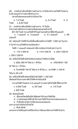 20. ลวดตัวนาเส้นหนึ่งมีความต้านทาน 6 โอห์ม มีกระแสไฟฟ้าไหลผ่าน
0.25 แอมแปร์ ความต่างศักย์ระหว่าง
ปลายทั้งสองของลวดตัวนาเป็นเท่าใด
ก. 1.5 โวลต์ ข. 2.4 โวลต์ ค. 6
โวลต์ ง. 6.25 โวลต์
21. ลวดตัวนาเส้นหนึ่งมีความต้านทาน 10 โอห์ม
ถ้าความต่างศักย์ระหว่างปลายทั้งสองของลวดตัวนานี้
มีค่า 50 โวลต์ กระแสไฟฟ้าที่ไหลผ่านลวดตัวนานี้มีค่ากี่แอมแปร์
ก. 1 แอมแปร์ ข. 5 แอมแปร์ ค. 5.1 แอมแปร์ ง. 60
แอมแปร์
22. หม้อหุงข้าวไฟฟ้าใบหนึ่งสิ้นเปลืองพลังงานไฟฟ้า 1,000 จูล ในเวลา
4 วินาที กระแสไฟฟ้าผ่านหม้อหุงข้าว
ไฟฟ้า 1 แอมแปร์ หม้อหุงข้าวนี้ควรเขียนกากับด้วยคาว่าอะไร
ก. 110 V 200 W ข. 110 V 250 W ค. 220 V 250 W
ง. 250 V 250 W
23. เครื่องใช้ไฟฟ้าชนิดใดต้องจ่ายเงินค่าไฟฟ้ามากที่สุด
ก. ตู้เย็น 200 W ใช้นาน 1 ชั่วโมง ข. เครื่องซักผ้า 150
W ใช้นาน 1 ชั่วโมง
ค. โทรทัศน์สี 100 W ใช้นาน 5 ชั่วโมง ง. เตาไฟฟ้า 1,100 W
ใช้นาน 20 นาที
24. เครื่องใช้ไฟฟ้าชนิดหนึ่งมีกาลังไฟฟ้า 1,100 วัตต์
เมื่อต่อเข้ากับความต่างศักย์ไฟฟ้าค่าหนึ่งแล้วมี
กระแสไฟฟ้าไหลผ่าน 5.5 แอมแปร์ ความต่างศักย์ไฟฟ้านี้มีค่าเท่าใด
ก. 0.005 โวลต์ ข. 55 โวลต์ ค. 110 โวลต์
ง. 200 โวลต์
25. ข้อสรุปใดผิด
ก. เมื่อกดสวิตช์เพื่อเปิดไฟมีผลทาให้วงจรไฟฟ้าปิด
ข. การต่อหลอดไฟฟ้าเข้ากับวงจรไฟฟ้าในบ้านควรต่อแบบขนาน
ค. ถ้าฟิวส์ขาดไม่ควรใช้ลวดทองแดงต่อแทน
เพราะอาจทาให้เกิดไฟไหม้ได้
ง. ฟิวส์ สวิตช์
และสะพานไฟเป็นอุปกรณ์ที่ช่วยในการปิดและเปิดวงจรไฟฟ้าในบ้าน
 