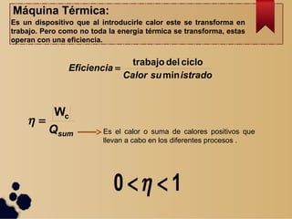Máquina Térmica:
Es un dispositivo que al introducirle calor este se transforma en
trabajo. Pero como no toda la energía térmica se transforma, estas
operan con una eficiencia.
istradosuCalor
Eficiencia
min
ciclodeltrabajo

sumQ
cW

Es el calor o suma de calores positivos que
llevan a cabo en los diferentes procesos .
10 
 