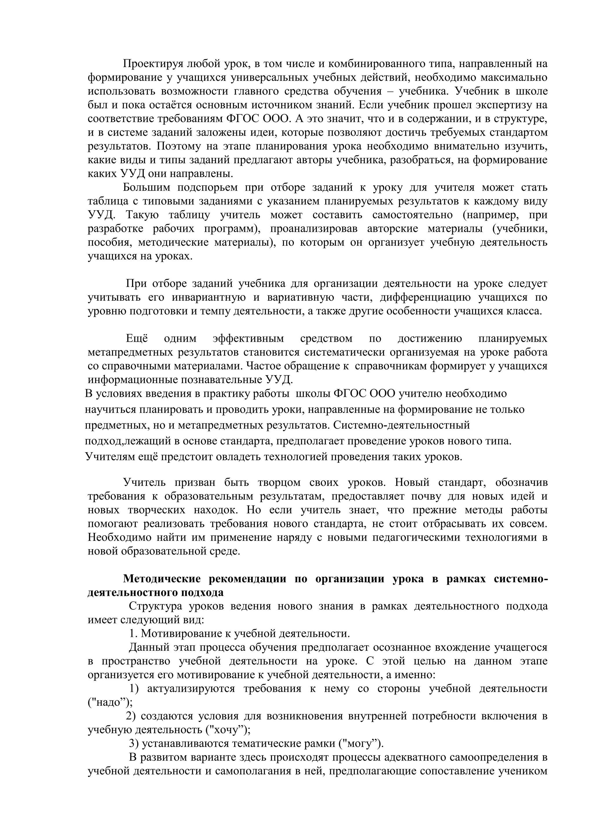 Проектируя любой урок, в том числе и комбинированного типа, направленный на
формирование у учащихся универсальных учебных действий, необходимо максимально
использовать возможности главного средства обучения – учебника. Учебник в школе
был и пока остаётся основным источником знаний. Если учебник прошел экспертизу на
соответствие требованиям ФГОС ООО. А это значит, что и в содержании, и в структуре,
и в системе заданий заложены идеи, которые позволяют достичь требуемых стандартом
результатов. Поэтому на этапе планирования урока необходимо внимательно изучить,
какие виды и типы заданий предлагают авторы учебника, разобраться, на формирование
каких УУД они направлены.
Большим подспорьем при отборе заданий к уроку для учителя может стать
таблица с типовыми заданиями с указанием планируемых результатов к каждому виду
УУД. Такую таблицу учитель может составить самостоятельно (например, при
разработке рабочих программ), проанализировав авторские материалы (учебники,
пособия, методические материалы), по которым он организует учебную деятельность
учащихся на уроках.
При отборе заданий учебника для организации деятельности на уроке следует
учитывать его инвариантную и вариативную части, дифференциацию учащихся по
уровню подготовки и темпу деятельности, а также другие особенности учащихся класса.
Ещё одним эффективным средством по достижению планируемых
метапредметных результатов становится систематически организуемая на уроке работа
со справочными материалами. Частое обращение к справочникам формирует у учащихся
информационные познавательные УУД.
В условиях введения в практику работы школы ФГОС ООО учителю необходимо
научиться планировать и проводить уроки, направленные на формирование не только
предметных, но и метапредметных результатов. Системно-деятельностный
подход,лежащий в основе стандарта, предполагает проведение уроков нового типа.
Учителям ещё предстоит овладеть технологией проведения таких уроков.
Учитель призван быть творцом своих уроков. Новый стандарт, обозначив
требования к образовательным результатам, предоставляет почву для новых идей и
новых творческих находок. Но если учитель знает, что прежние методы работы
помогают реализовать требования нового стандарта, не стоит отбрасывать их совсем.
Необходимо найти им применение наряду с новыми педагогическими технологиями в
новой образовательной среде.
Методические рекомендации по организации урока в рамках системно-
деятельностного подхода
Структура уроков ведения нового знания в рамках деятельностного подхода
имеет следующий вид:
1. Мотивирование к учебной деятельности.
Данный этап процесса обучения предполагает осознанное вхождение учащегося
в пространство учебной деятельности на уроке. С этой целью на данном этапе
организуется его мотивирование к учебной деятельности, а именно:
1) актуализируются требования к нему со стороны учебной деятельности
("надо”);
2) создаются условия для возникновения внутренней потребности включения в
учебную деятельность ("хочу”);
3) устанавливаются тематические рамки ("могу”).
В развитом варианте здесь происходят процессы адекватного самоопределения в
учебной деятельности и самополагания в ней, предполагающие сопоставление учеником
 
