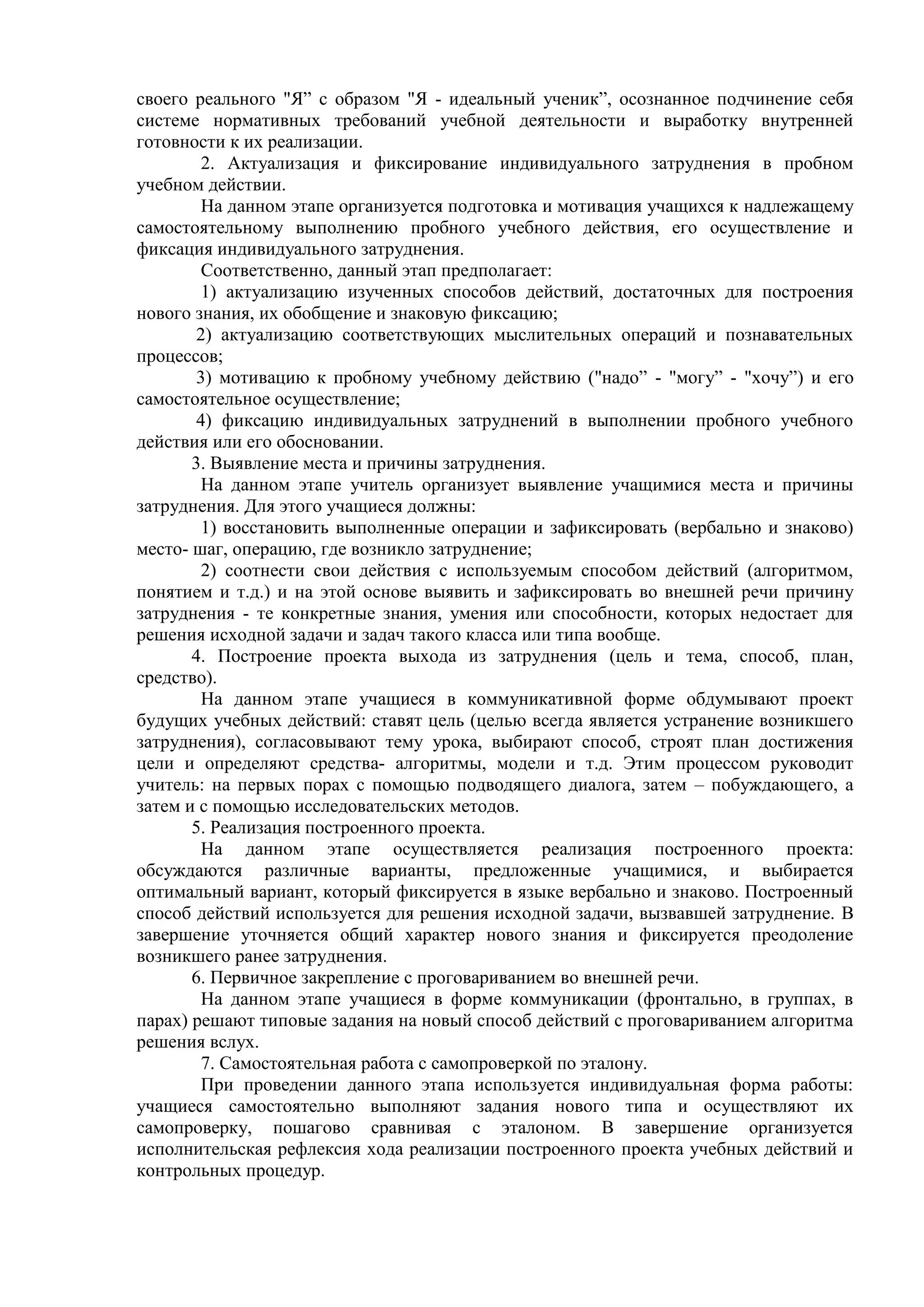 своего реального "Я” с образом "Я - идеальный ученик”, осознанное подчинение себя
системе нормативных требований учебной деятельности и выработку внутренней
готовности к их реализации.
2. Актуализация и фиксирование индивидуального затруднения в пробном
учебном действии.
На данном этапе организуется подготовка и мотивация учащихся к надлежащему
самостоятельному выполнению пробного учебного действия, его осуществление и
фиксация индивидуального затруднения.
Соответственно, данный этап предполагает:
1) актуализацию изученных способов действий, достаточных для построения
нового знания, их обобщение и знаковую фиксацию;
2) актуализацию соответствующих мыслительных операций и познавательных
процессов;
3) мотивацию к пробному учебному действию ("надо” - "могу” - "хочу”) и его
самостоятельное осуществление;
4) фиксацию индивидуальных затруднений в выполнении пробного учебного
действия или его обосновании.
3. Выявление места и причины затруднения.
На данном этапе учитель организует выявление учащимися места и причины
затруднения. Для этого учащиеся должны:
1) восстановить выполненные операции и зафиксировать (вербально и знаково)
место- шаг, операцию, где возникло затруднение;
2) соотнести свои действия с используемым способом действий (алгоритмом,
понятием и т.д.) и на этой основе выявить и зафиксировать во внешней речи причину
затруднения - те конкретные знания, умения или способности, которых недостает для
решения исходной задачи и задач такого класса или типа вообще.
4. Построение проекта выхода из затруднения (цель и тема, способ, план,
средство).
На данном этапе учащиеся в коммуникативной форме обдумывают проект
будущих учебных действий: ставят цель (целью всегда является устранение возникшего
затруднения), согласовывают тему урока, выбирают способ, строят план достижения
цели и определяют средства- алгоритмы, модели и т.д. Этим процессом руководит
учитель: на первых порах с помощью подводящего диалога, затем – побуждающего, а
затем и с помощью исследовательских методов.
5. Реализация построенного проекта.
На данном этапе осуществляется реализация построенного проекта:
обсуждаются различные варианты, предложенные учащимися, и выбирается
оптимальный вариант, который фиксируется в языке вербально и знаково. Построенный
способ действий используется для решения исходной задачи, вызвавшей затруднение. В
завершение уточняется общий характер нового знания и фиксируется преодоление
возникшего ранее затруднения.
6. Первичное закрепление с проговариванием во внешней речи.
На данном этапе учащиеся в форме коммуникации (фронтально, в группах, в
парах) решают типовые задания на новый способ действий с проговариванием алгоритма
решения вслух.
7. Самостоятельная работа с самопроверкой по эталону.
При проведении данного этапа используется индивидуальная форма работы:
учащиеся самостоятельно выполняют задания нового типа и осуществляют их
самопроверку, пошагово сравнивая с эталоном. В завершение организуется
исполнительская рефлексия хода реализации построенного проекта учебных действий и
контрольных процедур.
 