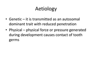 Aetiology
• Genetic – it is transmitted as an autosomal
dominant trait with reduced penetration
• Physical – physical force or pressure generated
during development causes contact of tooth
germs