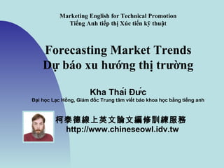 Marketing English for Technical Promotion
Tiếng Anh tiếp thị trong quảng cáo kỹ thuật
Forecasting Market Trends
Dự báo xu hướng thị trường
Kha Thái Đức
柯泰德線上英文論文編修訓練服務
http://www.chineseowl.idv.tw
 