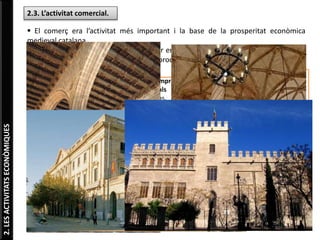 2.LESACTIVITATSECONÒMIQUES
2.3. L’activitat comercial.
 El comerç era l’activitat més important i la base de la prosperitat econòmica
medieval catalana.
 Etapa més pròspera es va desenvolupar entre el 1250 i el 1350, quan Catalunya va
ser un centre important d’exportació de productes cap a la Mediterrània oriental.
 Principals rutes comercials:
Itàlia
Regnes del nord d’Àfrica
Pròxim Orient
Es compraven productes
orientals (espècies, seda,
perfums, etc.) per
vendre’ls a Europa.
Una part es
compraven amb
monedes d’or i
una altra
s’intercanviava per
productes (teixits,
armes de ferro,
corall, oli i
esclaus).
QUÈ ERA UNA LLOTJA?
Una gran sala coberta on s'emmagatzemaven els productes
destinats al comerç d’exportació i importació.
També era la seu del Tribunals que resolien conflictes entre
mercaders.
Es van construir als ports principals.
SALA DE CONTRACTACIONS DE LA
LLOTJA DE BARCELONA.
SALA DE CONTRACTACIONS DE LA
LLOTJA DE VALÈNCIA
 