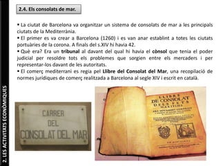2.LESACTIVITATSECONÒMIQUES
2.4. Els consolats de mar.
 La ciutat de Barcelona va organitzar un sistema de consolats de mar a les principals
ciutats de la Mediterrània.
 El primer es va crear a Barcelona (1260) i es van anar establint a totes les ciutats
portuàries de la corona. A finals del s.XIV hi havia 42.
 Què era? Era un tribunal al davant del qual hi havia el cònsol que tenia el poder
judicial per resoldre tots els problemes que sorgien entre els mercaders i per
representar-los davant de les autoritats.
 El comerç mediterrani es regia pel Llibre del Consolat del Mar, una recopilació de
normes jurídiques de comerç realitzada a Barcelona al segle XIV i escrit en català.
 
