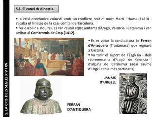 5.LACRISIDELSSEGLESXIVIXV
5.3. El canvi de dinastia.
 La crisi econòmica coincidí amb un conflicte polític: mort Martí l’Humà (1410) i
s’acaba el llinatge de la casa comtal de Barcelona.
 Per escollir el nou rei, es van reunir representants d’Aragó, València i Catalunya i van
arribar al Compromís de Casp (1412).
 Es va votar la candidatura de Ferran
d’Antequera (Trastàmara) que regnava
a Castella.
 Va tenir el suport de l’Església i dels
representants d’Aragó, de València i
d’alguns de Catalunya (aquí Jaume
d’Urgell tenia més partidaris).
FERRAN
D’ANTEQUERA
JAUME
D’URGELL
 