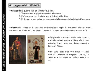 6.ELSCONFLICTESSOCIALSILAGUERRACIVILCATALANA
6.2. La guerra civil (1462-1472)
 Causes de la guerra civil en temps de Joan II:
1. Tensions entre pagesos remença i senyors.
2. Enfrontaments a la ciutat entre la Busca i la Biga.
3. Lluita pel poder entre la monarquia i els grups privilegiats de Catalunya.
 Detonant: l’oposició de Joan II a que heretés el regne de Navarra Carles de Viana.
Les tensions entre tots dos varen començar quan el pare va fer empresonar el fill.
 L’oligarquia catalana creia que Joan II
acabaria amb el pactisme i imposés la seva
autoritat i per això van donar suport a
Carles de Viana.
 Les corts catalanes van exigir la seva
llibertat i davant la negativa del rei, la
Generalitat va enviar un exèrcit contra el
rei.
 