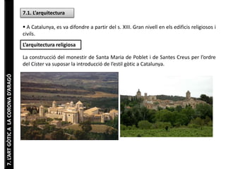 7.L’ARTGÒTICALACORONAD’ARAGÓ
7.1. L’arquitectura
 A Catalunya, es va difondre a partir del s. XIII. Gran nivell en els edificis religiosos i
civils.
L’arquitectura religiosa
La construcció del monestir de Santa Maria de Poblet i de Santes Creus per l’ordre
del Císter va suposar la introducció de l’estil gòtic a Catalunya.
 