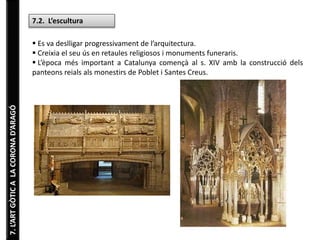 7.L’ARTGÒTICALACORONAD’ARAGÓ
7.2. L’escultura
 Es va deslligar progressivament de l’arquitectura.
 Creixia el seu ús en retaules religiosos i monuments funeraris.
 L’època més important a Catalunya començà al s. XIV amb la construcció dels
panteons reials als monestirs de Poblet i Santes Creus.
 
