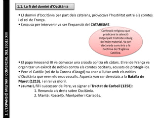1.L’EXPANSIÓMILITARICOMERCIALDELSEGLEXIII 1.1. La fi del domini d’Occitània
 El domini d’Occitània per part dels catalans, provocava l’hostilitat entre els comtes
i el rei de França.
 L’excusa per intervenir va ser l’expansió del CATARISME.
 El papa Innocenci III va convocar una croada contra els càtars. El rei de França va
organitzar un exèrcit de nobles contra els comtes occitans, acusats de protegir-los.
 Pere el Catòlic (rei de la Corona d’Aragó) va anar a lluitar amb els nobles
d’Occitània que eren els seus vassalls. Aquests van ser derrotats a la Batalla de
Muret (1213), i el rei va morir.
 Jaume I, fill i successor de Pere, va signar el Tractat de Corbeil (1258):
1. Renuncia als drets sobre Occitània.
2. Manté: Rosselló, Montpeller i Carladès.
Confessió religiosa que
predicava la salvació
mitjançant l’estricte rebuig
del món material. Va ser
declarada contrària a la
doctrina de l’Església
Catòlica.
 