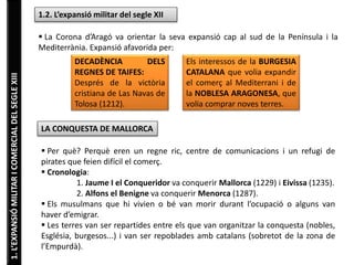 1.L’EXPANSIÓMILITARICOMERCIALDELSEGLEXIII 1.2. L’expansió militar del segle XII
 La Corona d’Aragó va orientar la seva expansió cap al sud de la Península i la
Mediterrània. Expansió afavorida per:
DECADÈNCIA DELS
REGNES DE TAIFES:
Després de la victòria
cristiana de Las Navas de
Tolosa (1212).
Els interessos de la BURGESIA
CATALANA que volia expandir
el comerç al Mediterrani i de
la NOBLESA ARAGONESA, que
volia comprar noves terres.
LA CONQUESTA DE MALLORCA
 Per què? Perquè eren un regne ric, centre de comunicacions i un refugi de
pirates que feien difícil el comerç.
 Cronologia:
1. Jaume I el Conqueridor va conquerir Mallorca (1229) i Eivissa (1235).
2. Alfons el Benigne va conquerir Menorca (1287).
 Els musulmans que hi vivien o bé van morir durant l’ocupació o alguns van
haver d’emigrar.
 Les terres van ser repartides entre els que van organitzar la conquesta (nobles,
Església, burgesos...) i van ser repoblades amb catalans (sobretot de la zona de
l’Empurdà).
 