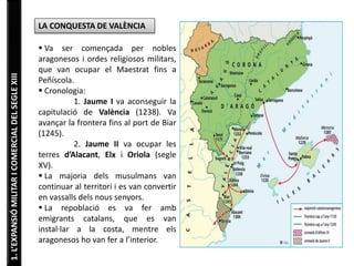 1.L’EXPANSIÓMILITARICOMERCIALDELSEGLEXIII
LA CONQUESTA DE VALÈNCIA
 Va ser començada per nobles
aragonesos i ordes religiosos militars,
que van ocupar el Maestrat fins a
Peñíscola.
 Cronologia:
1. Jaume I va aconseguir la
capitulació de València (1238). Va
avançar la frontera fins al port de Biar
(1245).
2. Jaume II va ocupar les
terres d’Alacant, Elx i Oriola (segle
XV).
 La majoria dels musulmans van
continuar al territori i es van convertir
en vassalls dels nous senyors.
 La repoblació es va fer amb
emigrants catalans, que es van
instal·lar a la costa, mentre els
aragonesos ho van fer a l’interior.
 