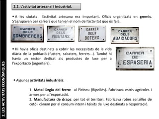 2.LESACTIVITATSECONÒMIQUES
2.2. L’activitat artesanal i industrial.
 A les ciutats l’activitat artesana era important. Oficis organitzats en gremis.
S’agrupaven per carrers que tenien el nom de l’activitat que es feia.
 Hi havia oficis destinats a cobrir les necessitats de la vida
diària de la població (fusters, sabaters, ferrers...). També hi
havia un sector dedicat als productes de luxe per a
l’exportació (argenters).
 Algunes activitats industrials:
1. Metal·lúrgia del ferro: al Pirineu (Ripollès). Fabricava estris agrícoles i
armes per a l’exportació.
2. Manufactura de draps: per tot el territori. Fabricava robes senzilles de
cotó i cànem per al consum intern i teixits de luxe destinats a l’exportació.
 