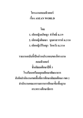 โครงงานคอมพิวเตอร์
เรื่อง ASEAN WORLD
โดย
1. เด็กหญิงอภิชญา คาโพธิ์ ม.3/9
2. เด็กหญิงติณณา บุบผาสวรรค์ ม.3/10
3. เด็กหญิงวิรินญา วันหวัง ม.3/10
รายงานฉบับนี้เป็นส่วนประกอบของโครงงาน
คอมพิวเตอร์
ชั้นมัธยมศึกษาปีที่ 3
โรงเรียนเตรียมอุดมศึกษาพัฒนาการ
สังกัดสานักงานเขตพื้นที่การศึกษามัธยมศึกษา เขต 2
สานักงานคณะกรรมการการศึกษาขั้นพื้นฐาน
กระทรวงศึกษาธิการ
 