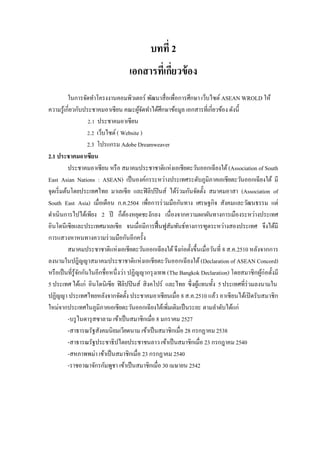 บทที่ 2
เอกสารที่เกี่ยวข้อง
ในการจัดทาโครงงานคอมพิวเตอร์ พัฒนาสื่อเพื่อการศึกษา เว็บไซต์ ASEAN WROLD ให้
ความรู้เกี่ยวกับประชาคมอาเซียน คณะผู้จัดทาได้ศึกษาข้อมูล เอกสารที่เกี่ยวข้อง ดังนี้
2.1 ประชาคมอาเซียน
2.2 เว็บไซต์( Website )
2.3 โปรแกรม Adobe Dreamweaver
2.1 ประชาคมอาเซียน
ประชาคมอาเซียน หรือ สมาคมประชาชาติแห่งเอเชียตะวันออกเฉียงใต้(Association of South
East Asian Nations : ASEAN) เป็นองค์กรระหว่างประเทศระดับภูมิภาคเอเชียตะวันออกเฉียงใต้ มี
จุดเริ่มต้นโดยประเทศไทย มาเลเซีย และฟิลิปปินส์ ได้ร่วมกันจัดตั้ง สมาคมอาสา (Association of
South East Asia) เมื่อเดือน ก.ค.2504 เพื่อการร่วมมือกันทาง เศรษฐกิจ สังคมและวัฒนธรรม แต่
ดาเนินการไปได้เพียง 2 ปี ก็ต้องหยุดชะงักลง เนื่องจากความผกผันทางการเมืองระหว่างประเทศ
อินโดนีเซียและประเทศมาเลเซีย จนเมื่อมีการฟื้นฟูสัมพันธ์ทางการฑูตระหว่างสองประเทศ จึงได้มี
การแสวงหาหนทางความร่วมมือกันอีกครั้ง
สมาคมประชาชาติแห่งเอเชียตะวันออกเฉียงใต้จึงก่อตั้งขึ้นเมื่อวันที่ 8 ส.ค.2510 หลังจากการ
ลงนามในปฎิญญาสมาคมประชาชาติแห่งเอเชียตะวันออกเฉียงใต้ (Declaration of ASEAN Concord)
หรือเป็นที่รู้จักกันในอีกชื่อหนึ่งว่า ปฏิญญากรุงเทพ (The Bangkok Declaration) โดยสมาชิกผู้ก่อตั้งมี
5 ประเทศ ได้แก่ อินโดนิเซีย ฟิลิปปินส์ สิงคโปร์ และไทย ซึ่งผู้แทนทั้ง 5 ประเทศที่ร่วมลงนามใน
ปฏิญญา ประเทศไทยหลังจากจัดตั้ง ประชาคมอาเซียนเมื่อ 8 ส.ค.2510 แล้ว อาเซียนได้เปิดรับสมาชิก
ใหม่จากประเทศในภูมิภาคเอเชียตะวันออกเฉียงใต้เพิ่มเติมเป็นระยะ ตามลาดับได้แก่
-บรูไนดารุสซาลาม เข้าเป็นสมาชิกเมื่อ 8 มกราคม 2527
-สาธารณรัฐสังคมนิยมเวียดนาม เข้าเป็นสมาชิกเมื่อ 28 กรกฏาคม 2538
-สาธารณรัฐประชาธิปไตยประชาชนลาว เข้าเป็นสมาชิกเมื่อ 23 กรกฎาคม 2540
-สหภาพพม่า เข้าเป็นสมาชิกเมื่อ 23 กรกฏาคม 2540
-ราชอาณาจักรกัมพูชา เข้าเป็นสมาชิกเมื่อ 30 เมษายน 2542
 