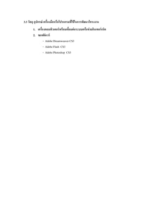 3.3 วัสดุ อุปกรณ์ เครื่องมือหรือโปรแกรมที่ใช้ในการพัฒนาโครงงาน
1. เครื่องคอมพิวเตอร์พร้อมเชื่อมต่อระบบเครือข่ายอินเทอร์เน็ต
2. ซอฟต์แวร์
- Adobe Dreamweaver CS3
- Adobe Flash CS3
- Adobe Photoshop CS3
 