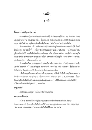 บทที่ 1
บทนา
ที่มาและความสาคัญของโครงงาน
ประเทศไทยอยู่ในทวีปเอเชียตะวันออกเฉียงใต้ ซึ่งมีประเทศทั้งหมด 11 ประเทศ แต่ละ
ประเทศมีวัฒนธรรม เศรษฐกิจ การเมือง ที่แตกต่างกัน ในปัจจุบันแต่ละประเทศได้ให้ความสนใจและ
ความร่วมมือในด้านเศรษฐกิจและด้านอื่นๆจึงเกิดความร่วมมือในระหว่างประเทศเกิดขึ้น
ประชาคมอาเซียน คือ องค์กรระหว่างประเทศระดับภูมิภาคเอเชียตะวันออกเฉียงใต้ โดยมี
วัตถุประสงค์ในการจัดตั้งขึ้น เพื่อให้ประเทศสมาชิกอยู่ร่วมกันอย่างสันติสุข แก้ไขปัญหาภายใน
ภูมิภาคโดยสันติวิธี และยึดมั่นในหลักความมั่นคงรอบด้าน สร้างความมั่นคง และมั่งคั่งทางเศรษฐกิจ
ให้ประเทศสมาชิกสามารถแข่งขันกับภูมิภาคอื่นๆ มีสภาพความเป็นอยู่ที่ดี ได้รับการพัฒนาในทุกด้าน
และมีความมั่นคงทางสังคมแบบเอื้ออาทร
ประเทศไทยเป็นประเทศสมาชิกประเทศหนึ่งในประชาคมอาเซียน ดังนั้นจึงส่งผลกระทบกับ
ประเทศไทยโดยตรงทั้งในด้านเศรษฐกิจ ด้านการเมือง วัฒนธรรม และ ความมั่นคง ซึ่งถือว่ามีความ
สาคัญต่อการพัฒนาประเทศเปิดประเทศสู่การเป็นประชาคมอาเซียน
เพื่อเป็นการเตรียมความพร้อมและเป็นแนวทางในการปรับตัวรับมือกับการเปิดประเทศสู่การ
เป็นประชาคมอาเซียน คณะผู้จัดทาเล็งเห็นความสาคัญจึงสร้างโครงงาน ASEAN WORLD ขึ้นมา
โดยการสร้างเว็บไซต์เกี่ยวกับประชาคมอาเซียนเพื่อเผยแพร่ความรู้ให้เยาวชนและบุคคลทั่วไปได้
เข้าใจและเห็นความสาคัญของประชาคมอาเซียน
วัตถุประสงค์
เพื่อให้ความรู้แก่ผู้ที่สนใจเกี่ยวกับประชาคมอาเซียน
ขอบเขตของโครงงาน
สร้างเว็บไซต์เผยแพรความรู้เกี่ยวกับประชาคมอาเซียน โดยใช้โปรแกรม Adobe -
Dreamweaver Cs3 ในการสร้างเว็บไซต์และใช้โปรแกรม Adobe Dreamweaver CS3 , Adobe Flash
CS3 , Adobe Photoshop CS3 ในการตกแต่งเว็บไซต์ให้สวยงามน่าสนใจ
 