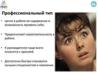 Профессиональный тип
• Ценит в работе ее содержание и
возможность проявить себя.
• Предпочитают самостоятельность в
работе.
• К руководителю чаще всего
относится с иронией.
• Достаточно быстро становится
лучшим специалистом в компании.
 