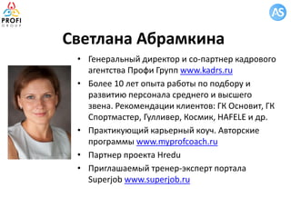 Светлана Абрамкина
• Генеральный директор и со-партнер кадрового
агентства Профи Групп www.kadrs.ru
• Более 10 лет опыта работы по подбору и
развитию персонала среднего и высшего
звена. Рекомендации клиентов: ГК Основит, ГК
Спортмастер, Гулливер, Космик, HAFELE и др.
• Практикующий карьерный коуч. Авторские
программы www.myprofcoach.ru
• Партнер проекта Hredu
• Приглашаемый тренер-эксперт портала
Superjob www.superjob.ru
 