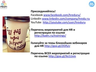 Присоединяйтесь!
Facebook www.facebook.com/hreduru/
LinkedIn www.linkedin.com/company/hredu-ru
YouTube http://youtube.com/user/hreduru
Перечень мероприятий для HR и
регистрация по ссылке
http://kadrs.ru/trainings/
Голосуйте за темы ближайших вебинаров
для HR http://goo.gl/ZIOfyU
Перечень ВСЕХ мероприятий и регистрация
по ссылке http://goo.gl/Xx1Uvm
 