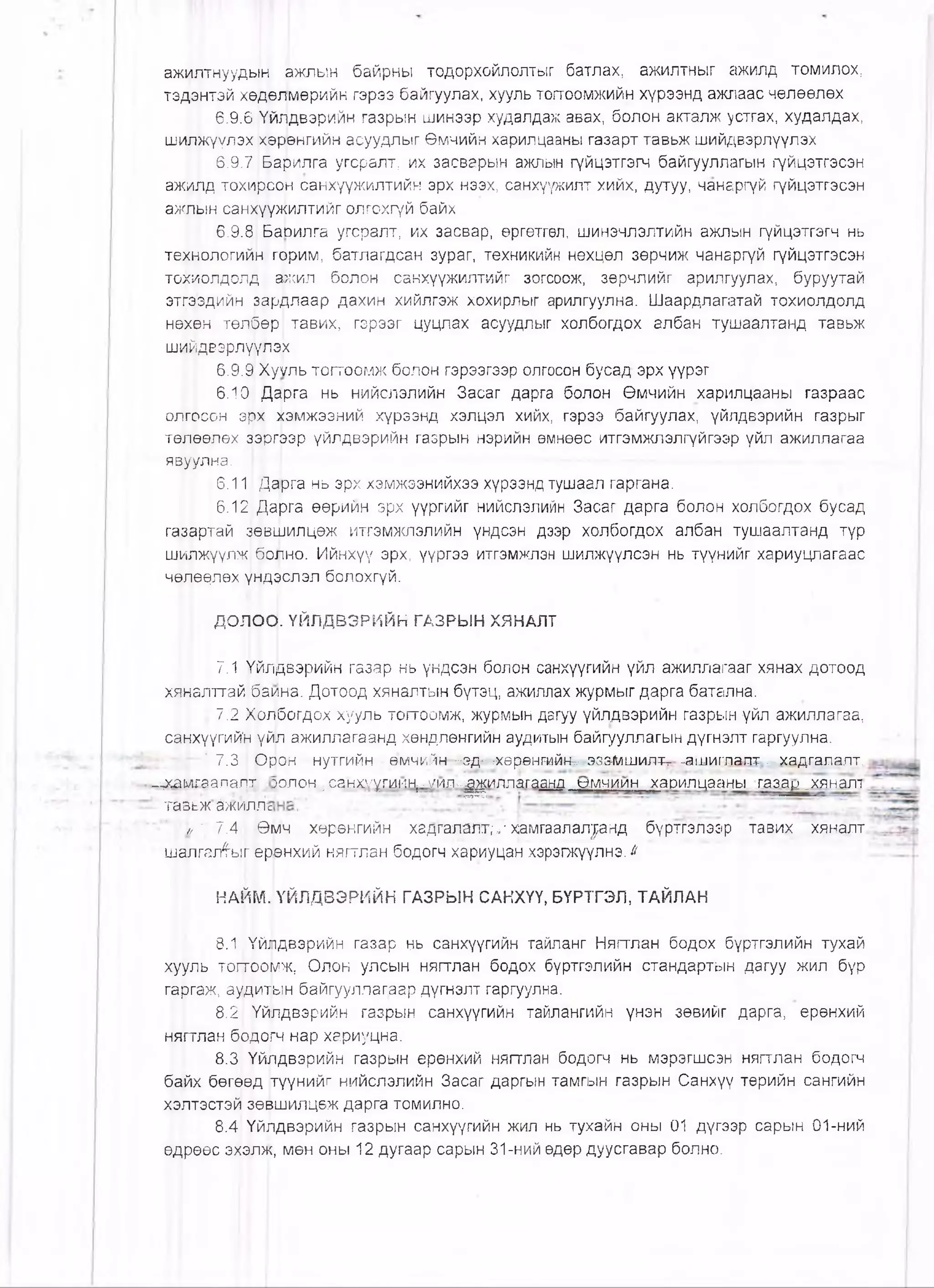 ажилтнуудь!н ажлын байрны тодорхойлолтыг батлах, ажилтныг ажилд томилох,
тэдэнтэй хөдөлмөрийн гэрээ байгуулах, хууль тогтоомжийн хүрээнд ажлаас чөлөөлөх
6.9.6 Үйлдвэрийн газрын шинээр худалдаж авах, болон акталж устгах, худалдах,
шилжүүлэх хөрөнгийн асуудлыг Өмчийн харилцааны газарт тавьж шийдвэрлүүлэх
6.9.71^арилга угсралт, их засварын ажлын гүйцэтгэгч байгууллагын гүйцэтгэсэн
ажилд тохирсон санхүүжилтийн эрх нээх, санхүүжилт хийх, дутуу, чанаргүй гүйцэтгэсэн
ажлын сан^үүжилтийг олгохгүй байх
6.9.8 БаЬилга угсралт, их засвар, өргөтгөл, шинэчлэлтийн ажлын гүйцэтгэгч нь
технологий|н горим, батлагдсан зураг, техникийн нөхцөл зөрчиж чанаргүй гүйцэтгэсэн
тохцолдол^|, ажил болон санхүүжилтийг зогсоож, зөрчлийг арилгуулах, буруутай
этгэздийн зардлаар дахин хийлгэж хохирлыг арилгуулна. Шаардлагатай тохиолдолд
нөхөн төлбөр тавих, гэрээг цуцлах асуудлыг холбогдох албан тушаалтанд тавьж
шийдвэрлүулэ1х
6.9.91Хуүль тогтоомж болон гэрээгээр олгосон бусад эрх үүрэг
6.10 Дарга нь нийслэлийн Засаг дарга болон Өмчийн харилцааны газраас
олгрсон эрх хэмжээний хүрээнд хэлцэл хийх, гэрээ байгуулах, үйлдвэрийн газрыг
төлрөлөх ^ргээр үйлдвэрийн газрын нэрийн өмнөөс итгэмжлэлгүйгээр үйл ажиллагаа
явуулна.
6.11 Дарга нь эрх хэмжээнийхээ хүрээнд тушаал гаргана.
6.12 Дарга өөрийн эрх үүргийг нийслэлийн Засаг дарга болон холбогдох бусад
газартай йөвшилцөж итгэмжлэлийн үндсэн дээр холбогдох албан тушаалтанд түр
шилжүүлж болно. Ийнхүү эрх, үүргээ итгэмжлэн шилжүүлсэн нь түүнийг хариуцлагаас
ЧӨГ|ӨӨЛӨХ үндэслэл болохгүй.
ДОЛО^. ҮЙЛДВЭРИЙН ГАЗРЫН ХЯНАЛТ
7.1 Үйлдвэрийн газар нь үндсэн болон санхүүгийн үйл ажиллагааг хянах дотоод
хяналттай1баина. Дотоод хяналтын бүтэц, ажиллах журмыг дарга батална.
] 7.2 ХЬлбогдох хууль тогтоомж, журмын дагуу үйлдвэрийн газрын үйл ажиллагаа,
санхүүгийй үйл ажиллагаанд хөндлөнгийн аудитын байгууллагын дүгнэлт гаргуулна.
:Т 7.3 Орон нутгийн амчийн -эд- ^хөрантйн^ эззмшилтг -а!лиглапт - хадгадалт.
_дса1)лг.аапалх.
ТБЗЬЖ ЙЖЙЛЛс
Йш 1 7.4. | Ө;
шалгал^ысрр
НАЙМ.
8.1 1Үйлдвэрийн газар нь санхүүгийн тайланг Нягтлан бодох бүртгэлийн тухай
хууль тог1гоомж, Олон улсын нягтлан бодох буртгэлийн стандартын дагуу жил бүр
гаргаж, аудитын байгууллагаар дүгнэлт гаргуулна.
8.21 'Үйлдвэрийн газрын санхүүгийн тайлангийн үнэн зөвийг дарга, ерөнхий
нягтлан бЬдоЬн нар хариуцна.
8.3 Үйлдвэрийн газрын ерөнхий нягтлан бодогч нь мэрэгшсэн нягглан бодогч
байх бөгөөд түүнийг нийслэлийн Засаг даргын тамгын газрын Санхүү төрийн сангийн
хэлтэстэй зөвшилцөж дарга томилно.
8.4 Үйлдвэрийн газрын санхүүгийн жил нь тухайн оны 01 дүгээр сарын 01-ний
өдрөөс эхэлж, мөн оны 12 дугаар сарын 31-ний өдөр дуусгавар болно.
эолон,.санхуугиин; ^ил .'-^иллагаанд ^ угниин харилцааны .газац .хянал!
мч хөрөнгийн хадгалалт;^ хамгаалал|анд бүртгэлээр тавих хяналт
'Внхий нягтлан бодогч хариуцан хэрэгжүүлнэ.^
ҮЙЛДВЭРИЙН ГАЗРЫН САНХҮҮ, БҮРТГЭЛ, ТАЙЛАН
 