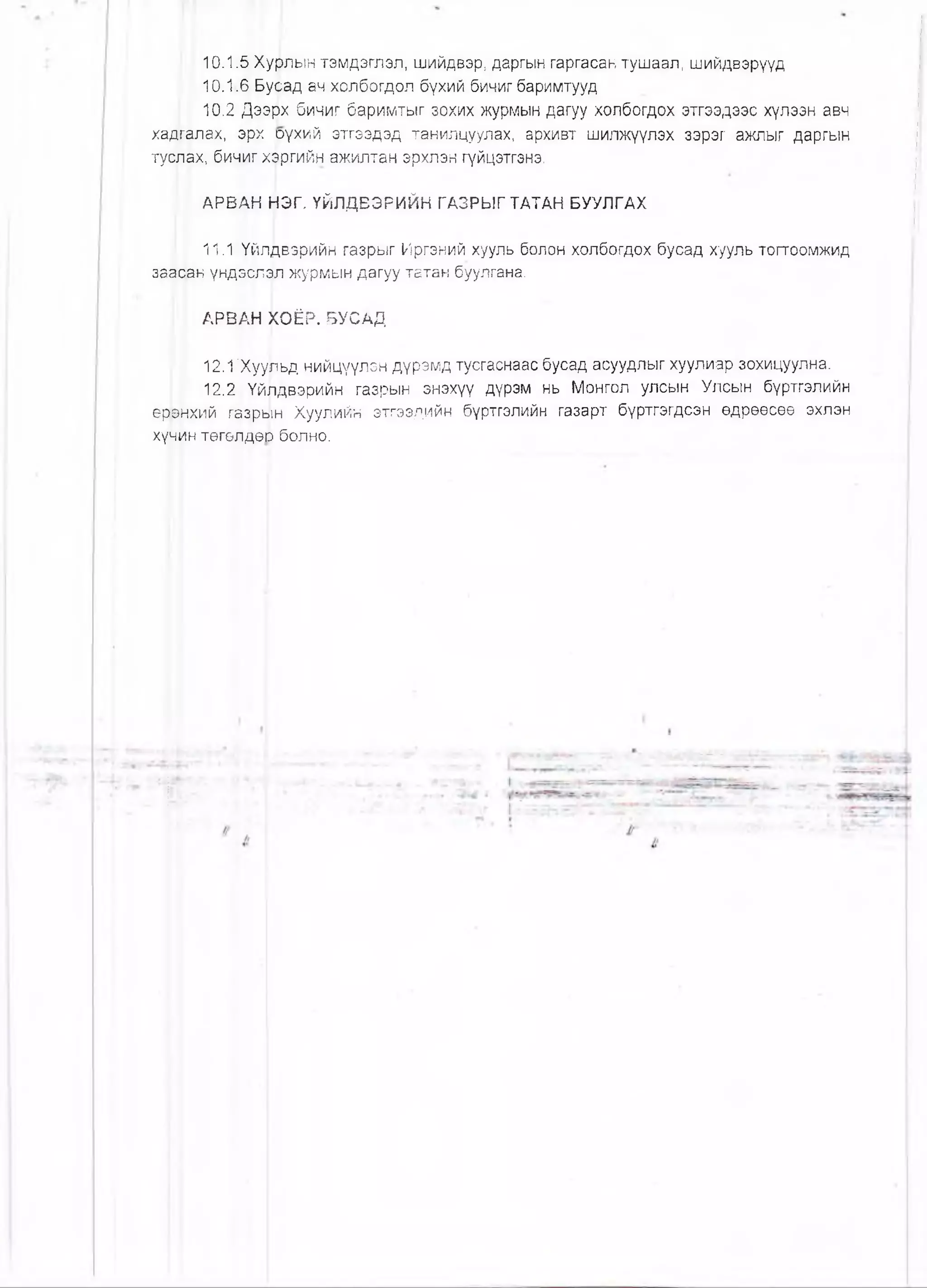 10.1.5 Хурлын тэмдэглэл, шийдвэр, даргын гаргасан тушаал, шийдвэрүүд
10.1.6 Бусад ач холбогдол бүхий бичиг баримтууд
10.2 Дээрх бичиг баримтыг зохих журмын дагуу холбогдох этгээдээс хүлзэн авч
хадгалах, эрх рүхий этгээдэд танилцуулах, архивт шилжүүлэх зэрэг ажлыг даргын
туслах, бичиг хэргийн ажилтан эрхлэн гүйцэтгэнэ.
АРВАН ^ЭГ. ҮЙЛДВЭРИЙН ГАЗРЫГТАТАН БУУЛГАХ
, 11.1 Үйлдвэрийн газрыг Иргэний хууль болон холбогдох бусад хууль тогтоомжид
заасан үндэслэл журмын дагуу татан буулгана.
АРВАН |(ОЁР. БУСАД
12.1'Хуульд нийцүүлзн дүрэмд тусгаснаас бусад асуудлыг хуулиар зохицуулна.
12.2 Үйлдвэрийн газрын энэхүү дүрэм нь Монгол улсын Улсын бүртгэлийн
еррнхий газрын Хуулийн этгээдийн бүртгэлийн газарт бүртгэгдсэн өдрөөсөө эхлэн
хүчин төгөлдөш болно.
 